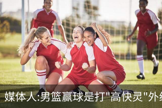 媒体人:男篮赢球是打"高快灵"外线在线 输球因没外线投射打阵地战